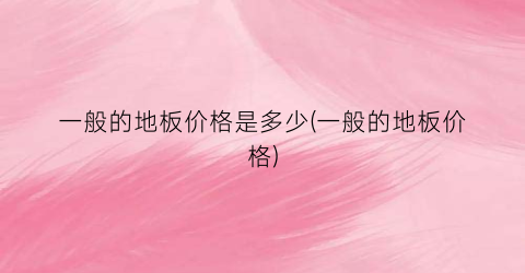 一般的地板价格是多少(一般的地板价格)