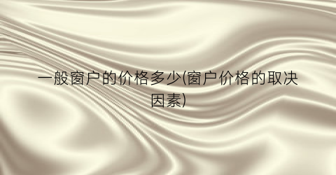 一般窗户的价格多少(窗户价格的取决因素)