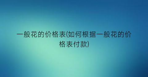 一般花的价格表(如何根据一般花的价格表付款)