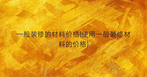 一般装修的材料价格(使用一般装修材料的价格)