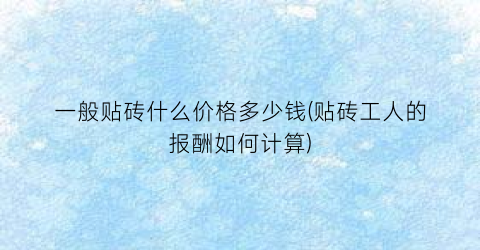 一般贴砖什么价格多少钱(贴砖工人的报酬如何计算)