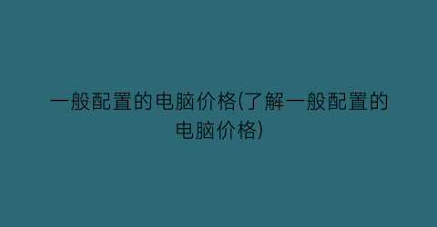一般配置的电脑价格(了解一般配置的电脑价格)