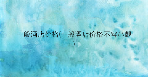 一般酒店价格(一般酒店价格不容小觑)
