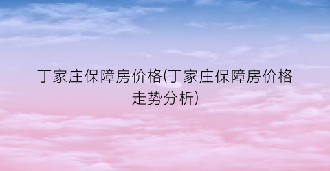 “丁家庄保障房价格(丁家庄保障房价格走势分析)