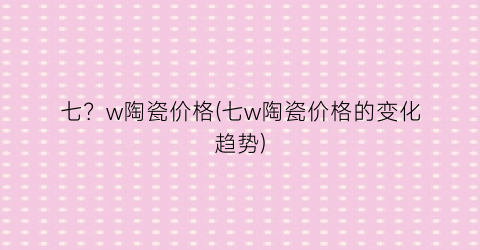 七？w陶瓷价格(七w陶瓷价格的变化趋势)