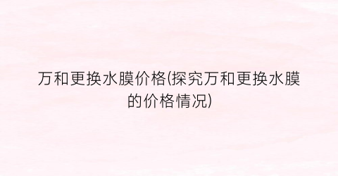 万和更换水膜价格(探究万和更换水膜的价格情况)