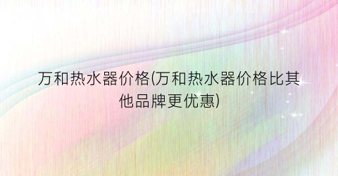 万和热水器价格(万和热水器价格比其他品牌更优惠)