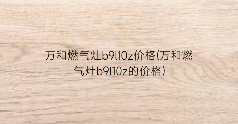 万和燃气灶b9l10z价格(万和燃气灶b9l10z的价格)