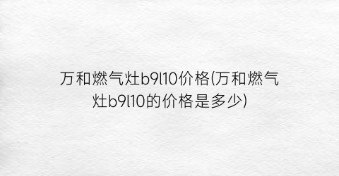 万和燃气灶b9l10价格(万和燃气灶b9l10的价格是多少)