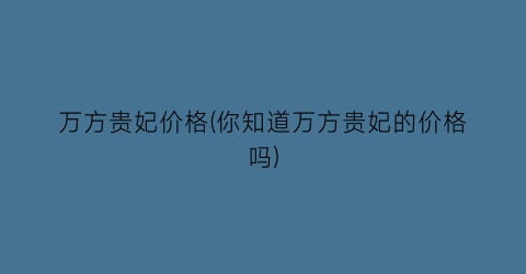 万方贵妃价格(你知道万方贵妃的价格吗)