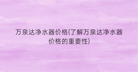 万泉达净水器价格(了解万泉达净水器价格的重要性)