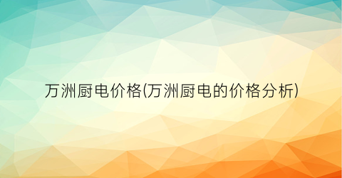 万洲厨电价格(万洲厨电的价格分析)