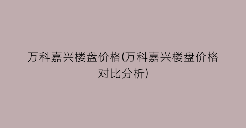 万科嘉兴楼盘价格(万科嘉兴楼盘价格对比分析)