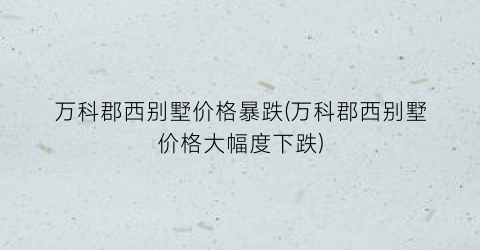 万科郡西别墅价格暴跌(万科郡西别墅价格大幅度下跌)