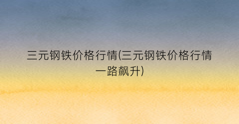 三元钢铁价格行情(三元钢铁价格行情一路飙升)