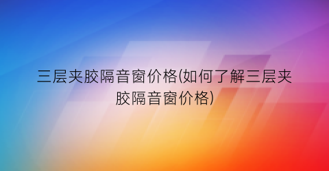 三层夹胶隔音窗价格(如何了解三层夹胶隔音窗价格)