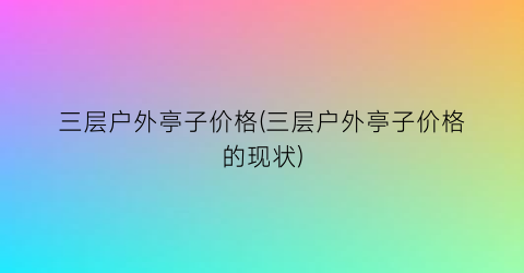 三层户外亭子价格(三层户外亭子价格的现状)