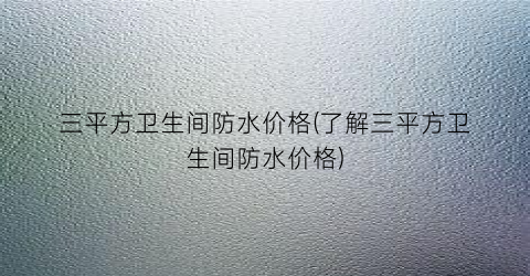 三平方卫生间防水价格(了解三平方卫生间防水价格)