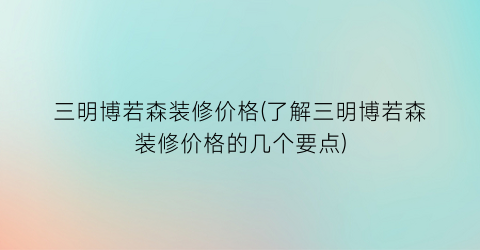 三明博若森装修价格(了解三明博若森装修价格的几个要点)