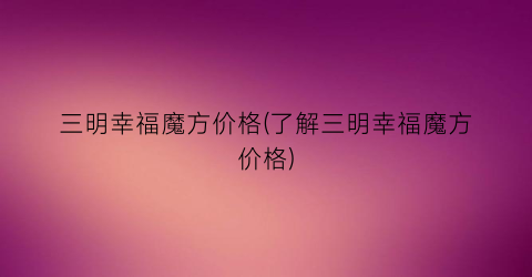 三明幸福魔方价格(了解三明幸福魔方价格)