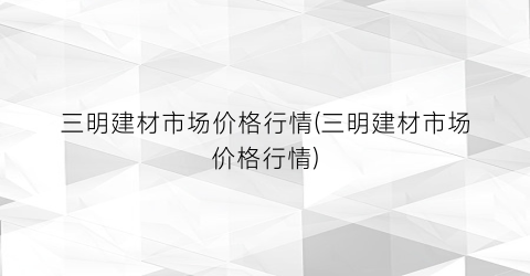三明建材市场价格行情(三明建材市场价格行情)