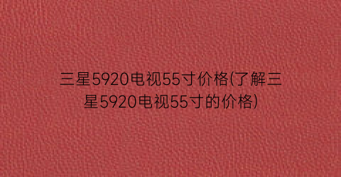 三星5920电视55寸价格(了解三星5920电视55寸的价格)