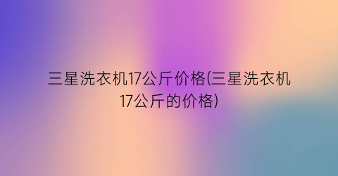 三星洗衣机17公斤价格(三星洗衣机17公斤的价格)