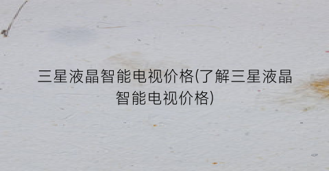 三星液晶智能电视价格(了解三星液晶智能电视价格)