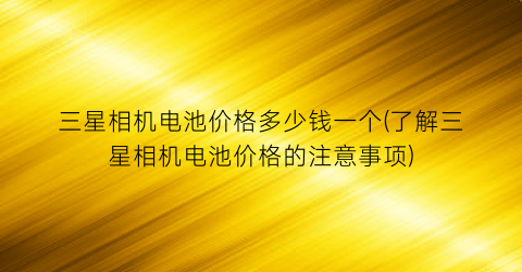 三星相机电池价格多少钱一个(了解三星相机电池价格的注意事项)