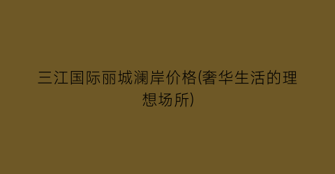 三江国际丽城澜岸价格(奢华生活的理想场所)