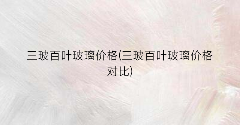三玻百叶玻璃价格(三玻百叶玻璃价格对比)