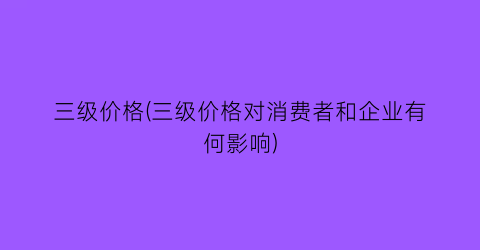 “三级价格(三级价格对消费者和企业有何影响)