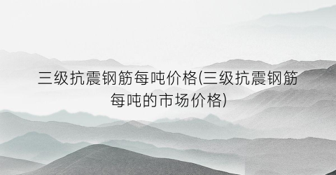 三级抗震钢筋每吨价格(三级抗震钢筋每吨的市场价格)