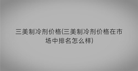 三美制冷剂价格(三美制冷剂价格在市场中排名怎么样)