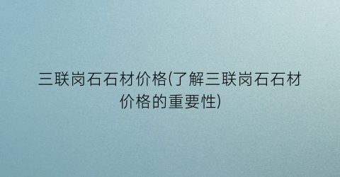 三联岗石石材价格(了解三联岗石石材价格的重要性)