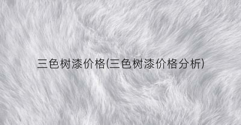 三色树漆价格(三色树漆价格分析)