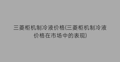 三菱柜机制冷液价格(三菱柜机制冷液价格在市场中的表现)