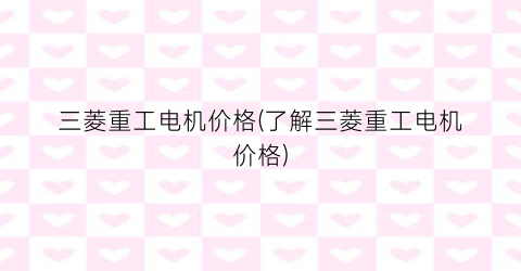 “三菱重工电机价格(了解三菱重工电机价格)