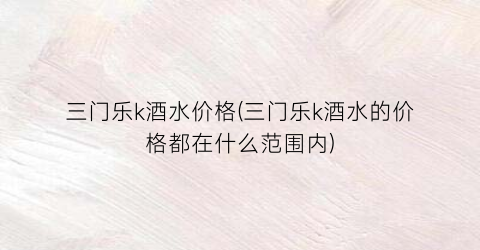 三门乐k酒水价格(三门乐k酒水的价格都在什么范围内)