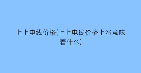上上电线价格(上上电线价格上涨意味着什么)