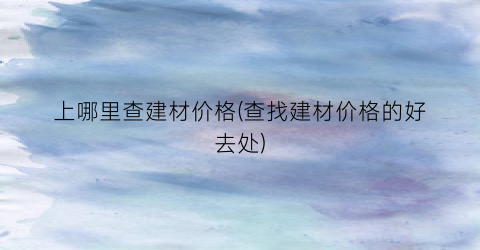 上哪里查建材价格(查找建材价格的好去处)