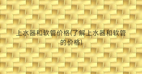 上水器和软管价格(了解上水器和软管的价格)
