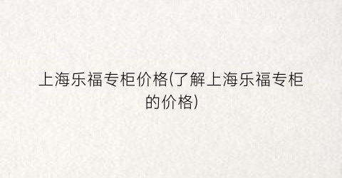 上海乐福专柜价格(了解上海乐福专柜的价格)