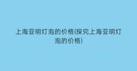 上海亚明灯泡的价格(探究上海亚明灯泡的价格)