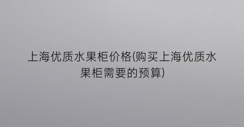 上海优质水果柜价格(购买上海优质水果柜需要的预算)