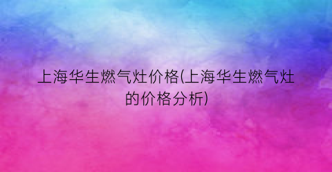上海华生燃气灶价格(上海华生燃气灶的价格分析)