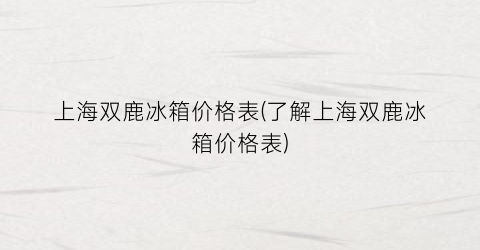 上海双鹿冰箱价格表(了解上海双鹿冰箱价格表)