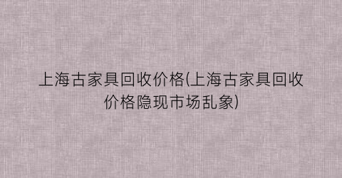 上海古家具回收价格(上海古家具回收价格隐现市场乱象)