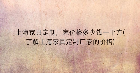 上海家具定制厂家价格多少钱一平方(了解上海家具定制厂家的价格)