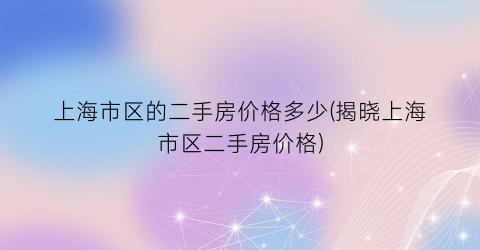 上海市区的二手房价格多少(揭晓上海市区二手房价格)